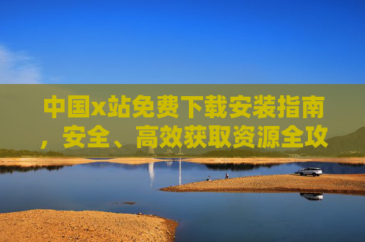 中国x站免费下载安装指南，安全、高效获取资源全攻略