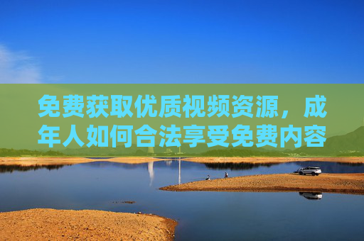 免费获取优质视频资源，成年人如何合法享受免费内容？成年人如何合法免费获取优质视频资源？
