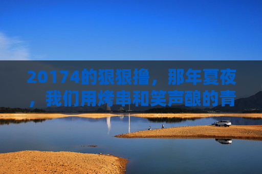 20174的狠狠撸，那年夏夜，我们用烤串和笑声酿的青春酒，20174的夏夜，烤串笑声酿青春酒