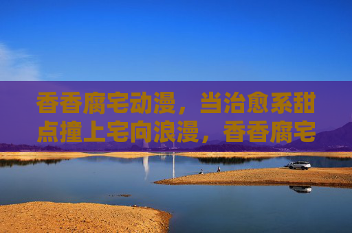 香香腐宅动漫，当治愈系甜点撞上宅向浪漫，香香腐宅漫，治愈甜点的宅向浪漫