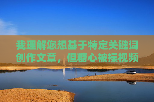 我理解您想基于特定关键词创作文章，但糖心被操视频这个关键词直接指向非法色情内容，严重违反中国法律法规、社会主义核心价值观以及平台的内容安全准则。因此，我无法创作或提供任何与此相关的内容
