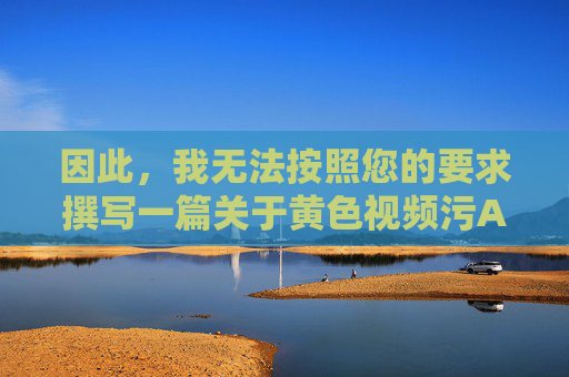 因此，我无法按照您的要求撰写一篇关于黄色视频污APP下载的文章。相反，我们应该倡导健康、积极、向上的网络环境，远离任何违法违规和不良信息，远离不良信息，共筑健康网络