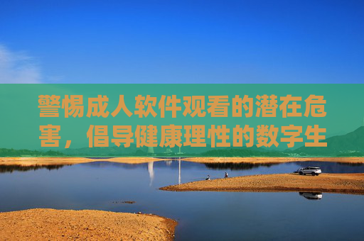 警惕成人软件观看的潜在危害，倡导健康理性的数字生活，警惕成人软件危害，倡导健康理性数字生活