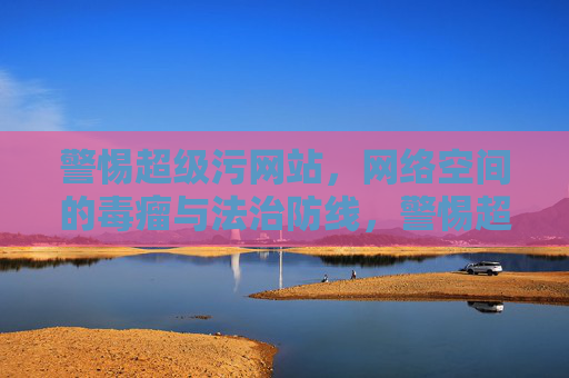 警惕超级污网站，网络空间的毒瘤与法治防线，警惕超级污网站，网络毒瘤的法治防线