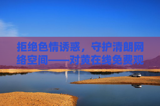 拒绝色情诱惑，守护清朗网络空间——对黄在线免费观看下载说不，拒绝色情诱惑，守护清朗网络——对黄在线免费观看下载说不