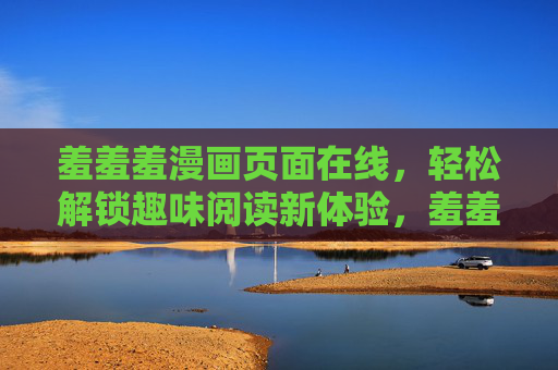羞羞羞漫画页面在线，轻松解锁趣味阅读新体验，羞羞羞漫画在线，轻松解锁趣味阅读新体验