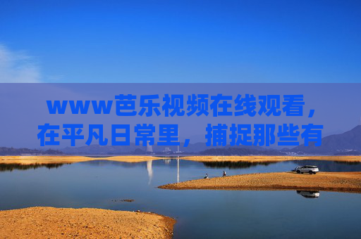 www芭乐视频在线观看，在平凡日常里，捕捉那些有滋有味的小确幸