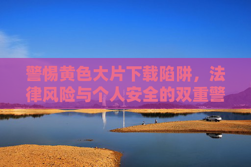 警惕黄色大片下载陷阱，法律风险与个人安全的双重警示，警惕黄色大片下载陷阱，法律风险与个人安全双重警示