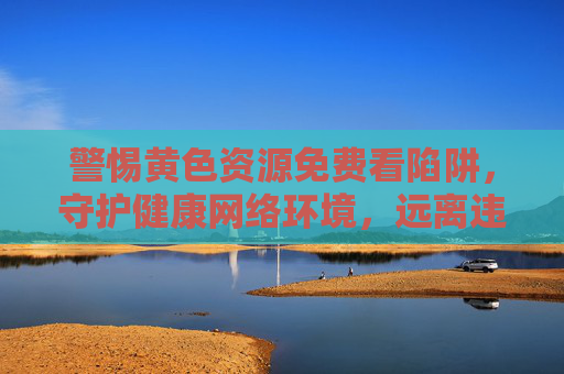 警惕黄色资源免费看陷阱，守护健康网络环境，远离违法信息，警惕黄色资源免费看陷阱，守护健康网络环境