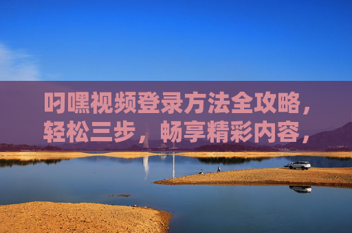 叼嘿视频登录方法全攻略，轻松三步，畅享精彩内容，叼嘿视频登录全攻略，轻松三步，畅享精彩