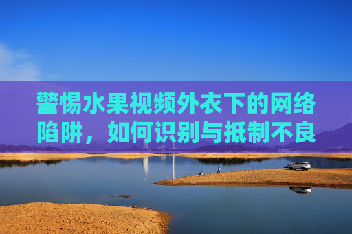 警惕水果视频外衣下的网络陷阱，如何识别与抵制不良信息，警惕水果视频外衣下的网络陷阱，识别与抵制不良信息