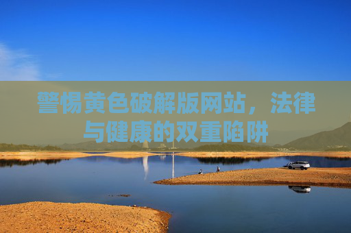 警惕黄色破解版网站，法律与健康的双重陷阱