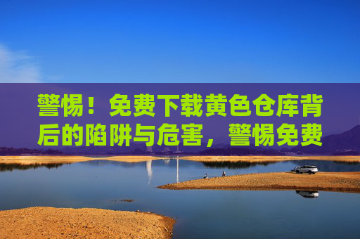 警惕!免费下载黄色仓库背后的陷阱与危害,警惕免费下载黄色仓库的陷阱与危害 警惕!免费下载黄色仓库背后的陷阱与危害,警惕免费下载黄色仓库的陷阱与危害