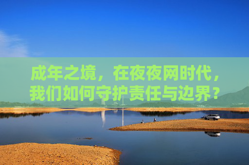 成年之境,在夜夜网时代,我们如何守护责任与边界?成年之境,守护夜夜网时代的责任与边界 成年之境,在夜夜网时代,我们如何守护责任与边界?成年之境,守护夜夜网时代的责任与边界