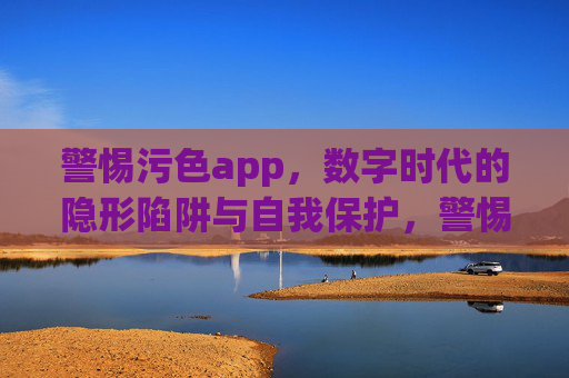 警惕污色app，数字时代的隐形陷阱与自我保护，警惕污色app，数字时代的隐形陷阱与自我保护