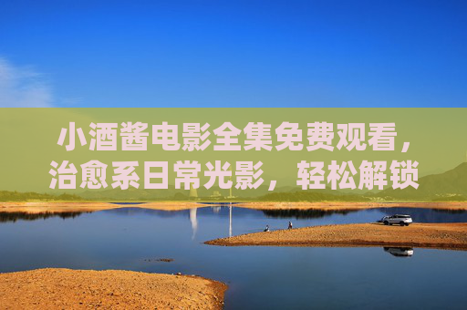 小酒酱电影全集免费观看,治愈系日常光影,轻松解锁暖心时光 小酒酱电影全集免费观看,治愈系日常光影,轻松解锁暖心时光
