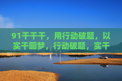 91干干干,用行动破题,以实干圆梦,行动破题,实干圆梦 91干干干,用行动破题,以实干圆梦,行动破题,实干圆梦