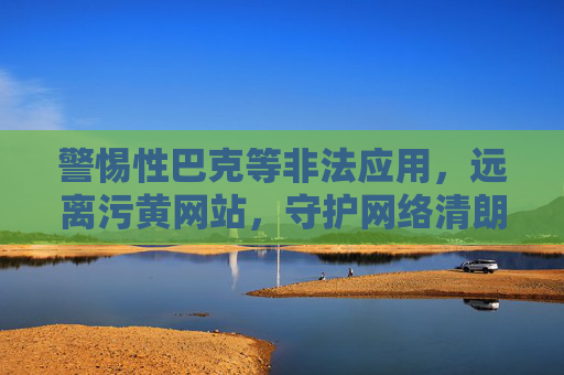 警惕性巴克等非法应用,远离污黄网站,守护网络清朗,警惕性巴克等非法应用及污黄网站,守护网络清朗 警惕性巴克等非法应用,远离污黄网站,守护网络清朗,警惕性巴克等非法应用及污黄网站,守护网络清朗