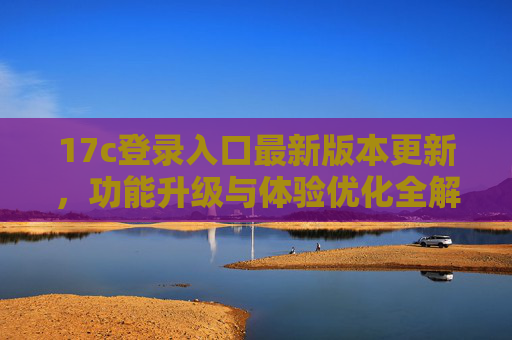 17c登录入口最新版本更新,功能升级与体验优化全解析,17c登录入口最新版本更新,功能升级与体验优化全解析 17c登录入口最新版本更新,功能升级与体验优化全解析,17c登录入口最新版本更新,功能升级与体验优化全解析