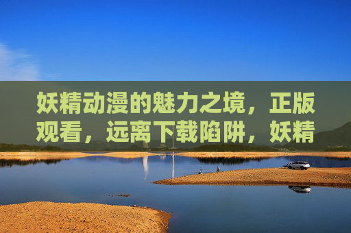 妖精动漫的魅力之境,正版观看,远离下载陷阱,妖精动漫魅力之境,正版观看,远离下载陷阱 妖精动漫的魅力之境,正版观看,远离下载陷阱,妖精动漫魅力之境,正版观看,远离下载陷阱