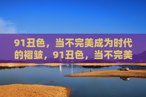 91丑色，当不完美成为时代的褶皱，91丑色，当不完美成为时代的褶皱