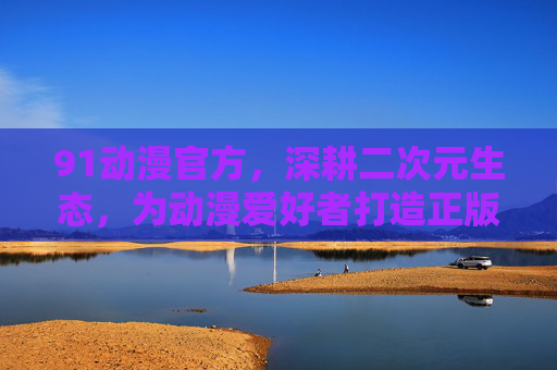 91动漫官方,深耕二次元生态,为动漫爱好者打造正版内容家园,深耕二次元生态,91动漫官方为动漫爱好者打造正版内容家园 91动漫官方,深耕二次元生态,为动漫爱好者打造正版内容家园,深耕二次元生态,91动漫官方为动漫爱好者打造正版内容家园