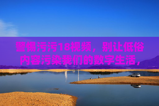警惕污污18视频，别让低俗内容污染我们的数字生活，警惕污污18视频，守护数字生活净土