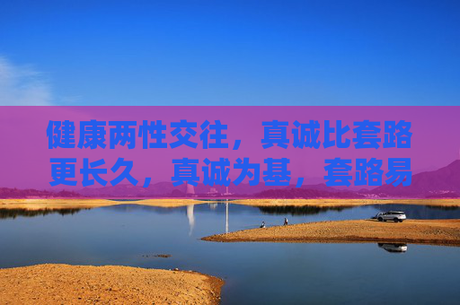 健康两性交往,真诚比套路更长久,真诚为基,套路易逝,健康两性交往的长久之道 健康两性交往,真诚比套路更长久,真诚为基,套路易逝,健康两性交往的长久之道