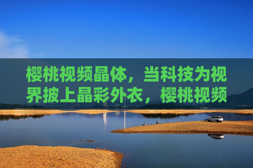 樱桃视频晶体,当科技为视界披上晶彩外衣,樱桃视频晶体,科技为视界披上晶彩外衣 樱桃视频晶体,当科技为视界披上晶彩外衣,樱桃视频晶体,科技为视界披上晶彩外衣