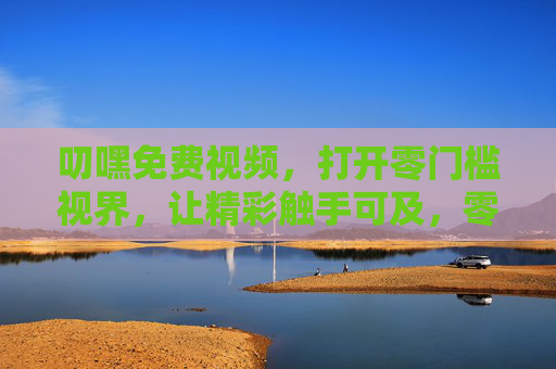 叨嘿免费视频，打开零门槛视界，让精彩触手可及，零门槛免费视频，精彩触手可及