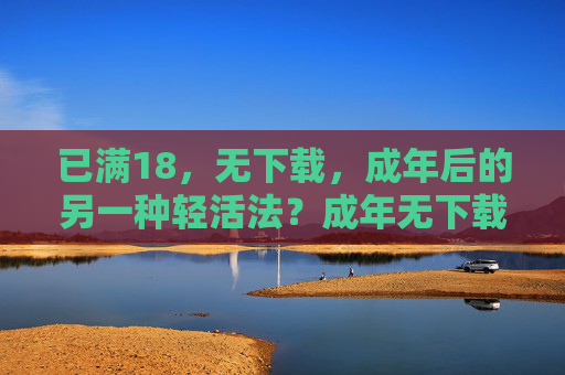 已满18,无下载,成年后的另一种轻活法?成年无下载,另一种轻活法 已满18,无下载,成年后的另一种轻活法?成年无下载,另一种轻活法