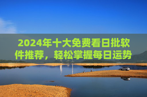 2024年十大免费看日批软件推荐，轻松掌握每日运势，告别付费烦恼，2024年十大免费日批软件推荐，轻松掌握每日运势，告别付费烦恼