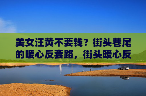 美女汪黄不要钱?街头巷尾的暖心反套路,街头暖心反套路,美女汪黄不要钱 美女汪黄不要钱?街头巷尾的暖心反套路,街头暖心反套路,美女汪黄不要钱