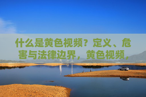 什么是黄色视频？定义、危害与法律边界，黄色视频，定义、危害与法律边界