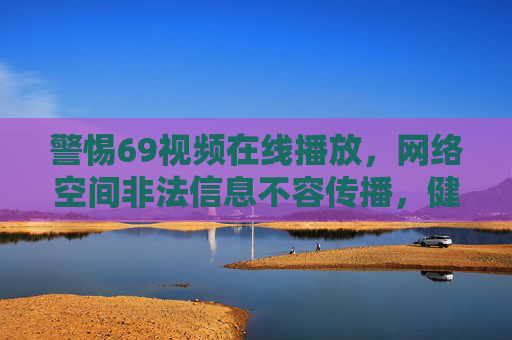 警惕69视频在线播放,网络空间非法信息不容传播,健康上网需筑牢防线 警惕69视频在线播放,网络空间非法信息不容传播,健康上网需筑牢防线