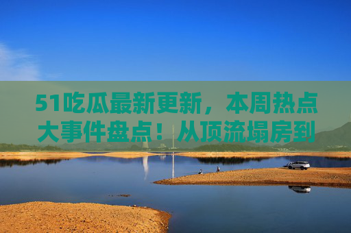 51吃瓜最新更新,本周热点大事件盘点!从顶流塌房到素人逆袭,瓜田前线速递,51吃瓜本周热点,顶流塌房到素人逆袭前线速递 51吃瓜最新更新,本周热点大事件盘点!从顶流塌房到素人逆袭,瓜田前线速递,51吃瓜本周热点,顶流塌房到素人逆袭前线速递