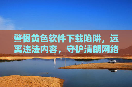 警惕黄色软件下载陷阱,远离违法内容,守护清朗网络空间 警惕黄色软件下载陷阱,远离违法内容,守护清朗网络空间