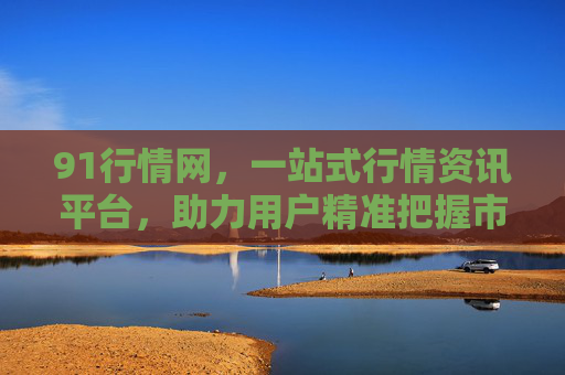 91行情网,一站式行情资讯平台,助力用户精准把握市场脉搏,91行情网,一站式行情资讯,精准把握市场脉搏 91行情网,一站式行情资讯平台,助力用户精准把握市场脉搏,91行情网,一站式行情资讯,精准把握市场脉搏