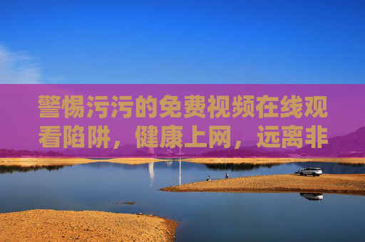 警惕污污的免费视频在线观看陷阱，健康上网，远离非法内容，警惕污污免费视频陷阱，健康上网远离非法内容
