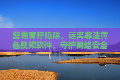 警惕青柠陷阱，远离非法黄色视频软件，守护网络安全与健康，警惕青柠陷阱，远离非法黄色视频软件守护网络安全与健康