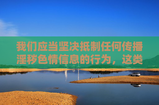 我们应当坚决抵制任何传播淫秽色情信息的行为,这类内容不仅违反法律法规,更会对个人身心健康、家庭和谐以及社会风气造成严重危害。在中国,制作、传播、下载淫秽色情信息都属于违法行为,将受到法律的严厉惩处 我们应当坚决抵制任何传播淫秽色情信息的行为,这类内容不仅违反法律法规,更会对个人身心健康、家庭和谐以及社会风气造成严重危害。在中国,制作、传播、下载淫秽色情信息都属于违法行为,将受到法律的严厉惩处