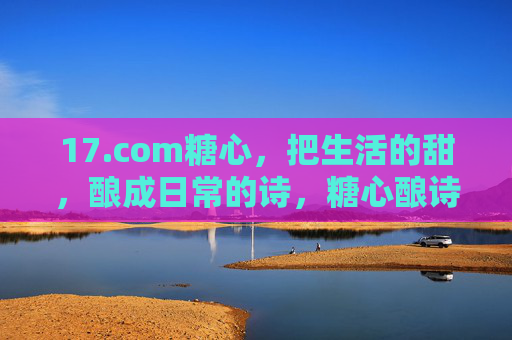 17.com糖心,把生活的甜,酿成日常的诗,糖心酿诗,生活的甜,日常的诗 17.com糖心,把生活的甜,酿成日常的诗,糖心酿诗,生活的甜,日常的诗