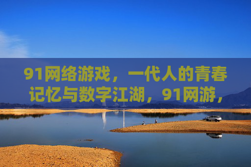 91网络游戏,一代人的青春记忆与数字江湖,91网游,一代人的青春江湖 91网络游戏,一代人的青春记忆与数字江湖,91网游,一代人的青春江湖