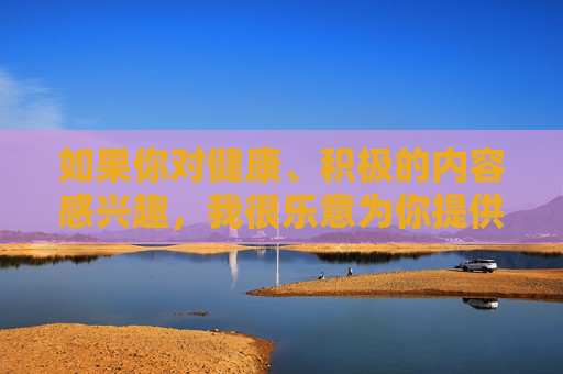 如果你对健康、积极的内容感兴趣,我很乐意为你提供以下方向的帮助,健康积极,为你而来 如果你对健康、积极的内容感兴趣,我很乐意为你提供以下方向的帮助,健康积极,为你而来