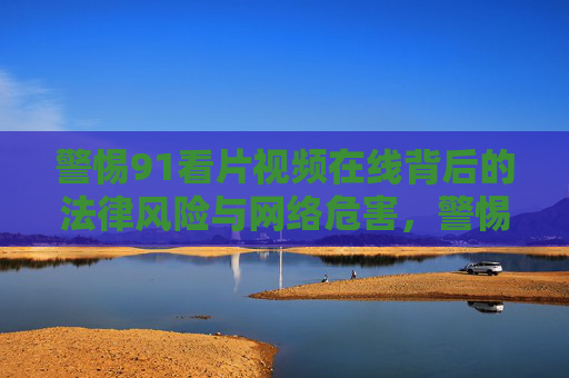 警惕91看片视频在线背后的法律风险与网络危害,警惕91看片在线视频的法律风险与网络危害 警惕91看片视频在线背后的法律风险与网络危害,警惕91看片在线视频的法律风险与网络危害