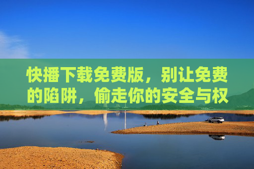 快播下载免费版,别让免费的陷阱,偷走你的安全与权益,快播免费版下载,别让免费陷阱偷走你的安全与权益 快播下载免费版,别让免费的陷阱,偷走你的安全与权益,快播免费版下载,别让免费陷阱偷走你的安全与权益