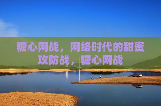糖心网战，网络时代的甜蜜攻防战，糖心网战