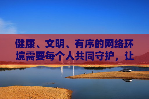 健康、文明、有序的网络环境需要每个人共同守护,让我们携手抵制不良信息,传播正能量,共建风清气正的网络家园,共建风清气正网络家园 健康、文明、有序的网络环境需要每个人共同守护,让我们携手抵制不良信息,传播正能量,共建风清气正的网络家园,共建风清气正网络家园