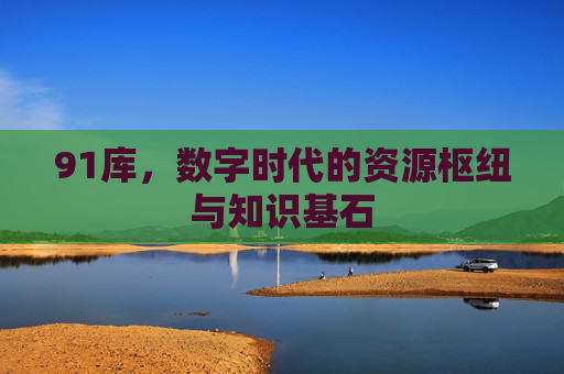 91库,数字时代的资源枢纽与知识基石 91库,数字时代的资源枢纽与知识基石