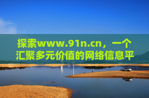 探索www.91n.cn,一个汇聚多元价值的网络信息平台,www.91n.cn,汇聚多元价值的网络信息平台 探索www.91n.cn,一个汇聚多元价值的网络信息平台,www.91n.cn,汇聚多元价值的网络信息平台
